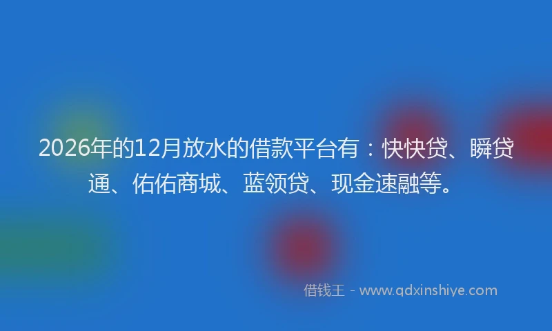 2026年的12月放水的借款平台有：快快贷、瞬贷通、佑佑商城、蓝领贷、现金速融等。
