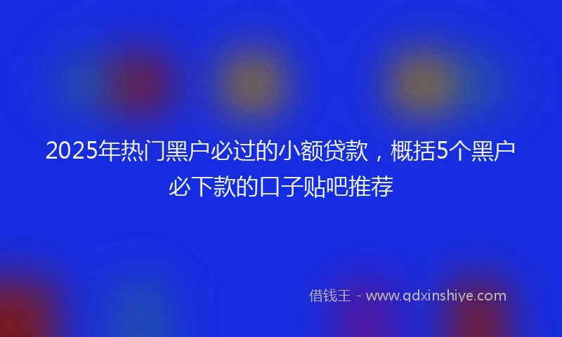 2025年热门黑户必过的小额贷款,概括5个黑户必下款的口子贴吧推荐