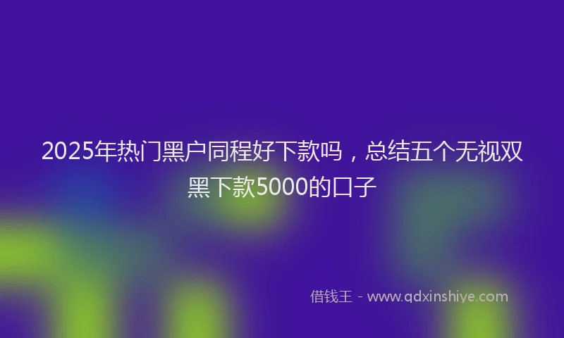 2025年热门黑户同程好下款吗，总结五个无视双黑下款5000的口子