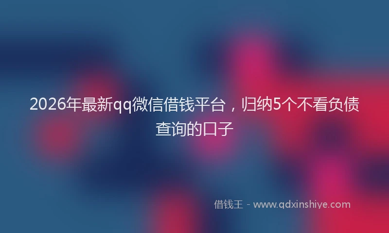 2026年最新qq微信借钱平台,归纳5个不看负债查询的口子