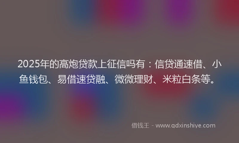 2025年的高炮贷款上征信吗有：信贷通速借、小鱼钱包、易借速贷融、微微理财、米粒白条等。
