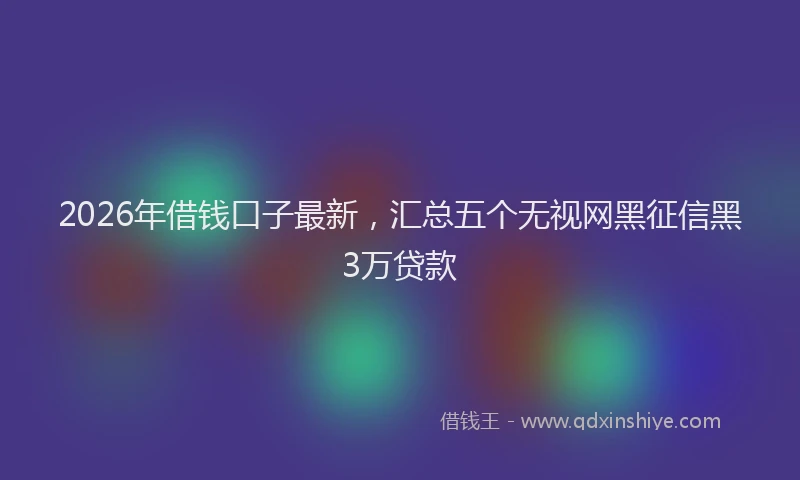 2026年借钱口子最新，汇总五个无视网黑征信黑3万贷款