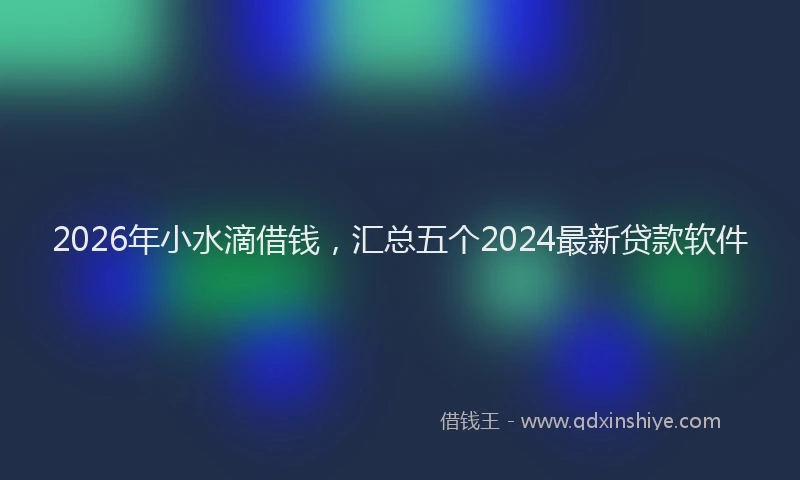 2026年小水滴借钱，汇总五个2024最新贷款软件