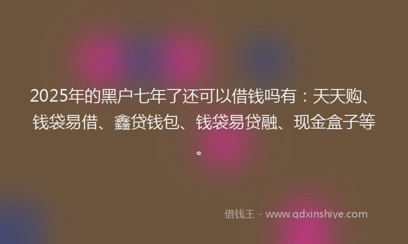 2025年的黑户七年了还可以借钱吗有:天天购、钱袋易借、鑫贷钱包、钱袋易贷融、现金盒子等。