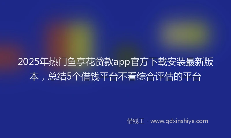2025年热门鱼享花贷款app官方下载安装最新版本,总结5个借钱平台不看综合评估的平台
