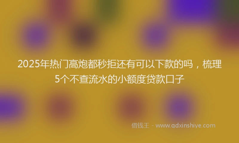 2025年热门高炮都秒拒还有可以下款的吗，梳理5个不查流水的小额度贷款口子