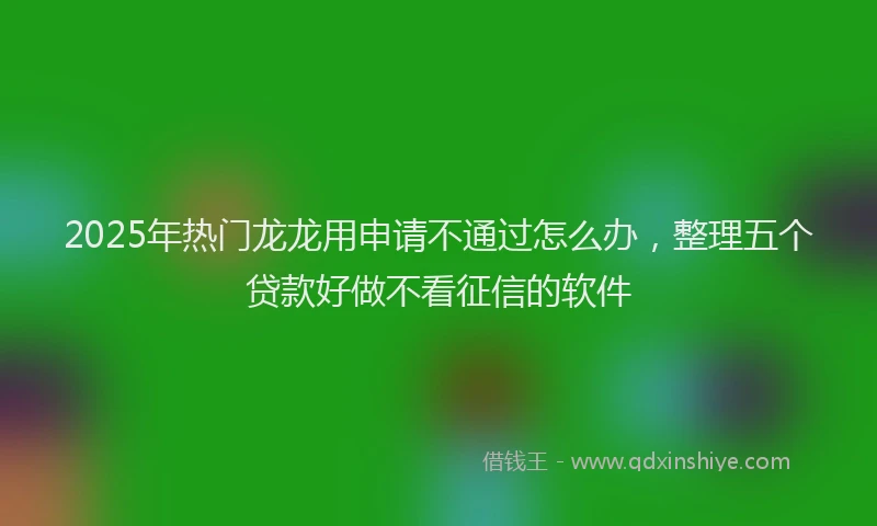 2025年热门龙龙用申请不通过怎么办,整理五个贷款好做不看征信的软件