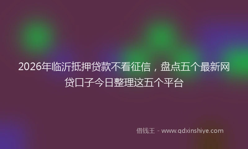 2026年临沂抵押贷款不看征信，盘点五个最新网贷口子今日整理这五个平台