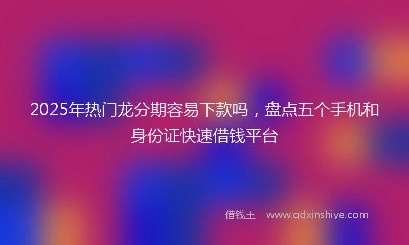 2025年热门龙分期容易下款吗，盘点五个手机和身份证快速借钱平台