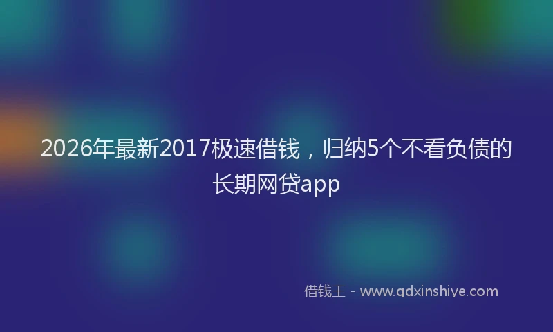 2026年最新2017极速借钱,归纳5个不看负债的长期网贷app