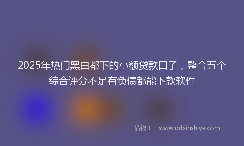 2025年热门黑白都下的小额贷款口子，整合五个综合评分不足有负债都能下款软件