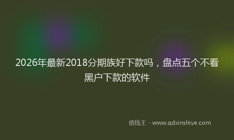 2026年最新2018分期族好下款吗，盘点五个不看黑户下款的软件