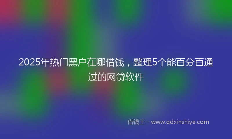 2025年热门黑户在哪借钱，整理5个能百分百通过的网贷软件