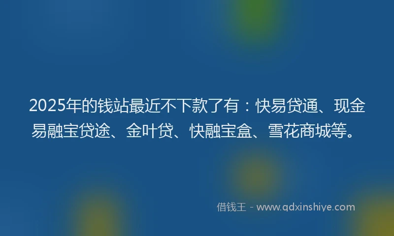 2025年的钱站最近不下款了有:快易贷通、现金易融宝贷途、金叶贷、快融宝盒、雪花商城等。
