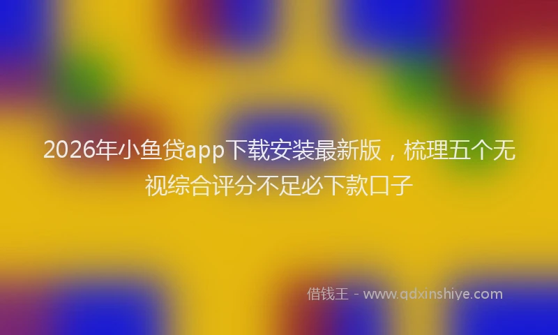 2026年小鱼贷app下载安装最新版，梳理五个无视综合评分不足必下款口子