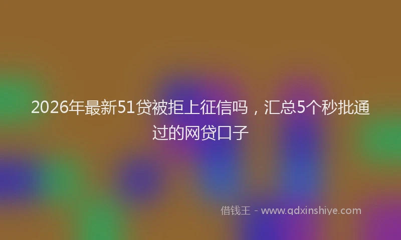2026年最新51贷被拒上征信吗，汇总5个秒批通过的网贷口子