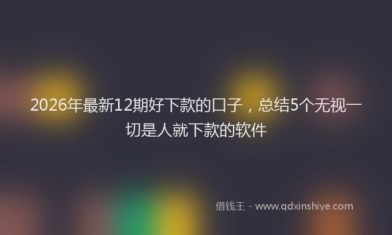 2026年最新12期好下款的口子,总结5个无视一切是人就下款的软件