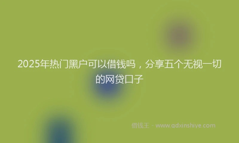 2025年热门黑户可以借钱吗，分享五个无视一切的网贷口子