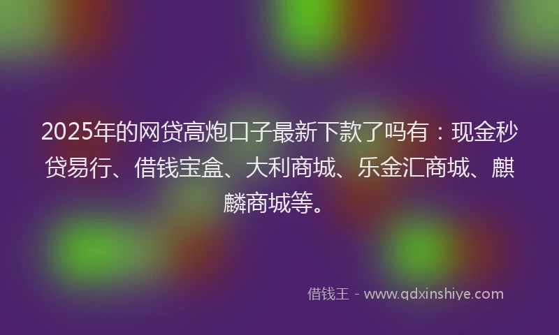 2025年的网贷高炮口子最新下款了吗有：现金秒贷易行、借钱宝盒、大利商城、乐金汇商城、麒麟商城等。