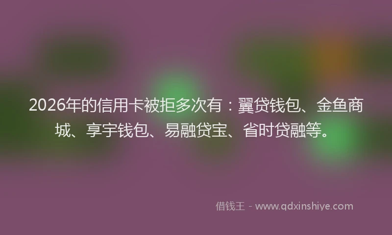 2026年的信用卡被拒多次有：翼贷钱包、金鱼商城、享宇钱包、易融贷宝、省时贷融等。