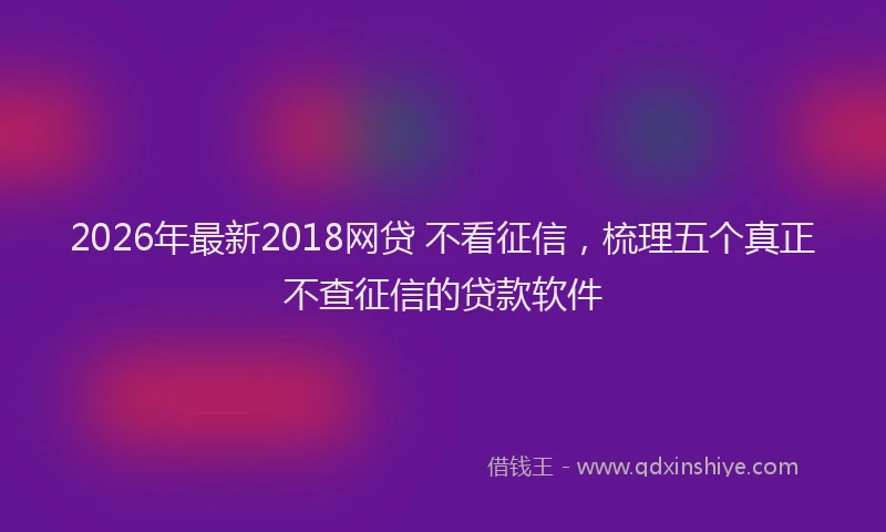 2026年最新2018网贷 不看征信，梳理五个真正不查征信的贷款软件