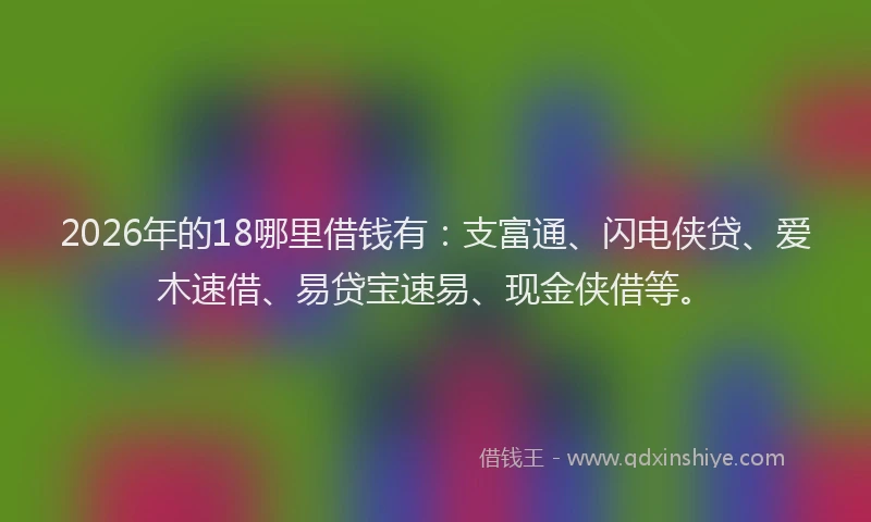 2026年的18哪里借钱有:支富通、闪电侠贷、爱木速借、易贷宝速易、现金侠借等。