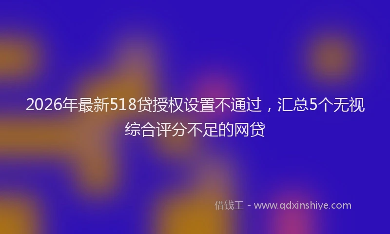 2026年最新518贷授权设置不通过，汇总5个无视综合评分不足的网贷