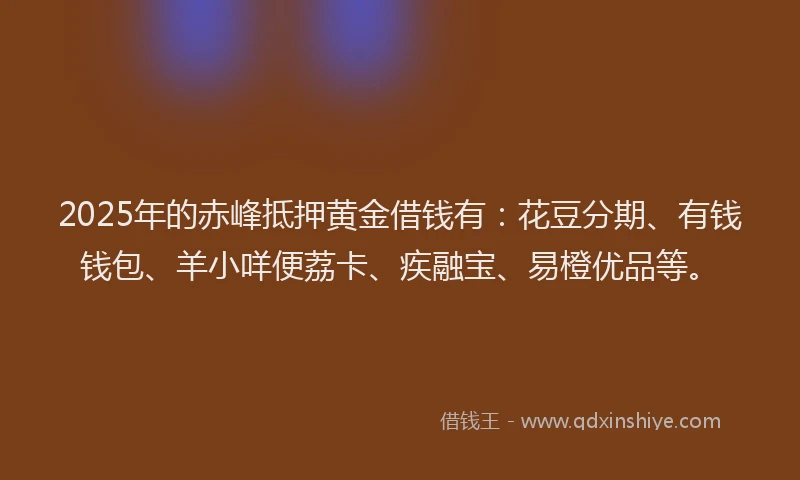 2025年的赤峰抵押黄金借钱有：花豆分期、有钱钱包、羊小咩便荔卡、疾融宝、易橙优品等。