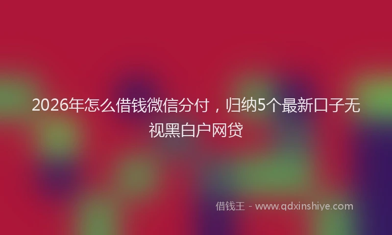 2026年怎么借钱微信分付，归纳5个最新口子无视黑白户网贷