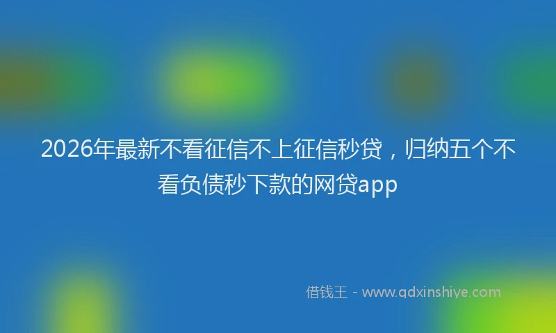 2026年最新不看征信不上征信秒贷，归纳五个不看负债秒下款的网贷app