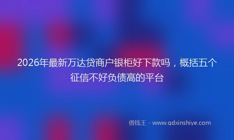 2026年最新万达贷商户银柜好下款吗,概括五个征信不好负债高的平台