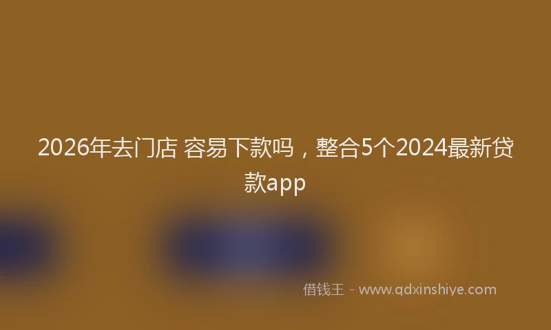 2026年去门店 容易下款吗，整合5个2024最新贷款app