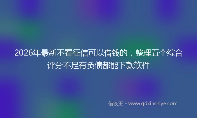 2026年最新不看征信可以借钱的，整理五个综合评分不足有负债都能下款软件