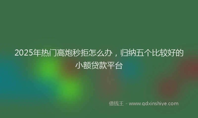 2025年热门高炮秒拒怎么办，归纳五个比较好的小额贷款平台