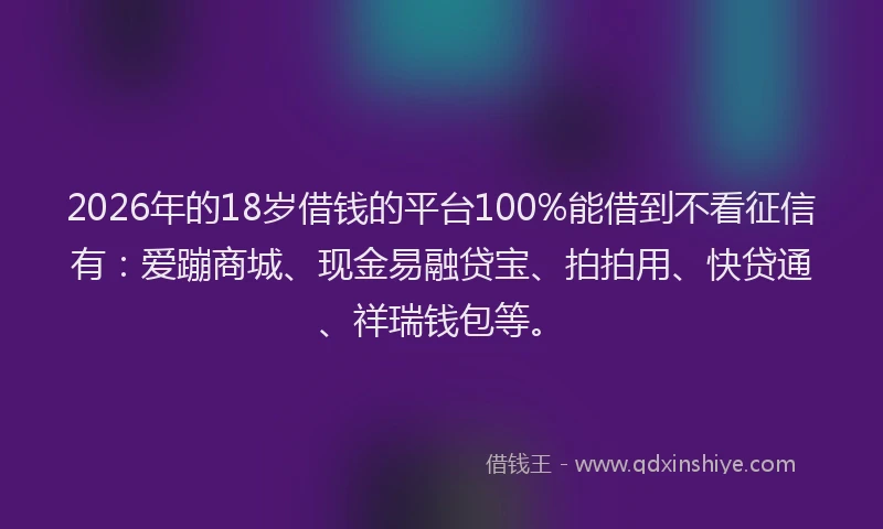 2026年的18岁借钱的平台100%能借到不看征信有：爱蹦商城、现金易融贷宝、拍拍用、快贷通、祥瑞钱包等。