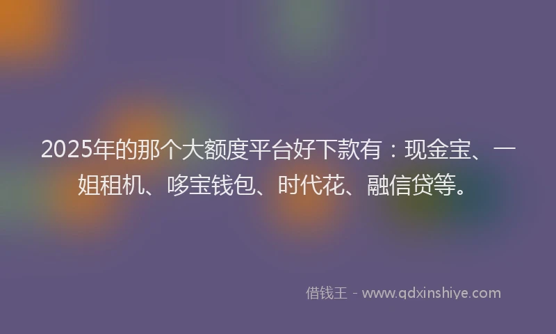 2025年的那个大额度平台好下款有：现金宝、一姐租机、哆宝钱包、时代花、融信贷等。