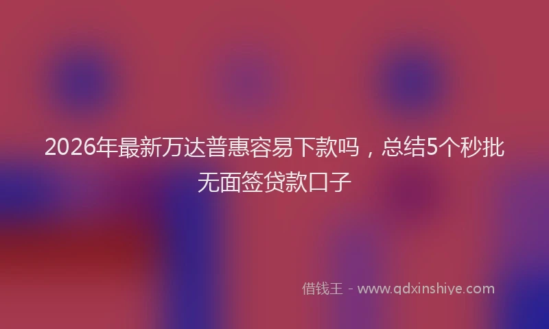2026年最新万达普惠容易下款吗，总结5个秒批无面签贷款口子