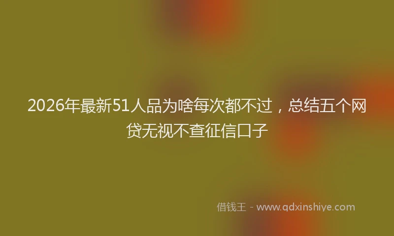 2026年最新51人品为啥每次都不过，总结五个网贷无视不查征信口子