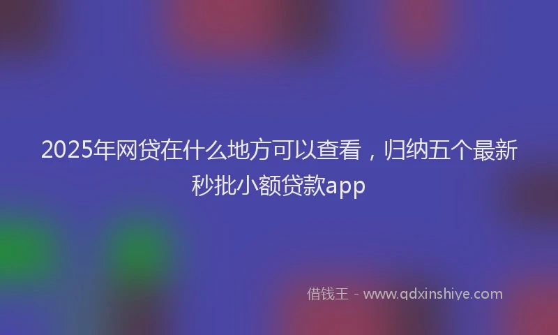 2025年网贷在什么地方可以查看，归纳五个最新秒批小额贷款app