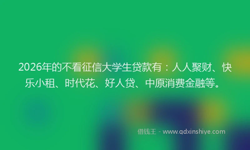 2026年的不看征信大学生贷款有：人人聚财、快乐小租、时代花、好人贷、中原消费金融等。