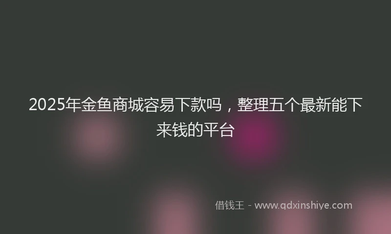 2025年金鱼商城容易下款吗，整理五个最新能下来钱的平台
