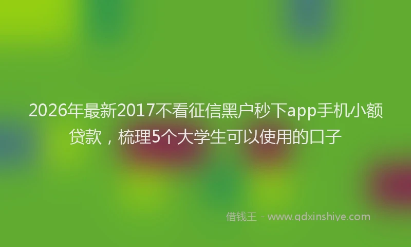 2026年最新2017不看征信黑户秒下app手机小额贷款,梳理5个大学生可以使用的口子