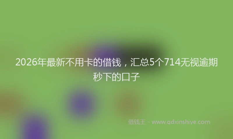 2026年最新不用卡的借钱,汇总5个714无视逾期秒下的口子