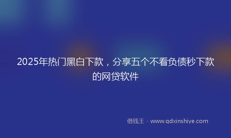 2025年热门黑白下款，分享五个不看负债秒下款的网贷软件