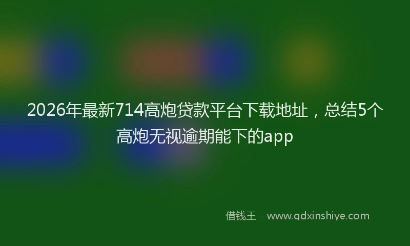 2026年最新714高炮贷款平台下载地址，总结5个高炮无视逾期能下的app