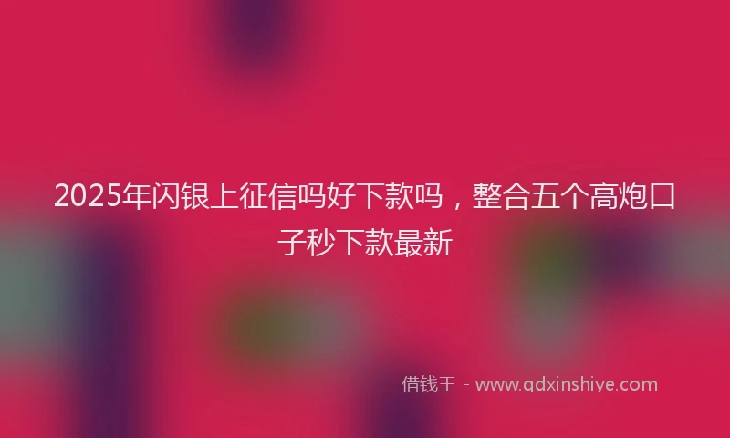 2025年闪银上征信吗好下款吗，整合五个高炮口子秒下款最新