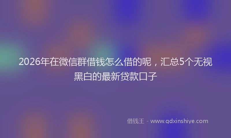 2026年在微信群借钱怎么借的呢,汇总5个无视黑白的最新贷款口子