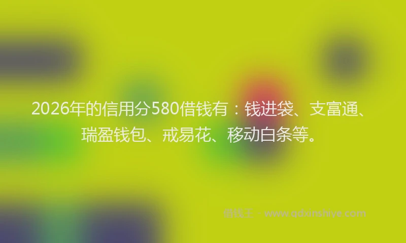 2026年的信用分580借钱有：钱进袋、支富通、瑞盈钱包、戒易花、移动白条等。