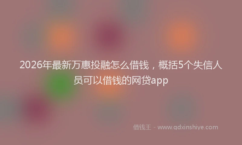 2026年最新万惠投融怎么借钱,概括5个失信人员可以借钱的网贷app