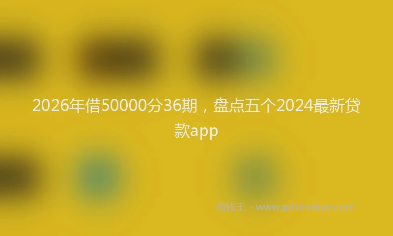 2026年借50000分36期，盘点五个2024最新贷款app